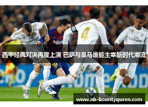 西甲经典对决再度上演 巴萨与皇马谁能主宰新时代潮流