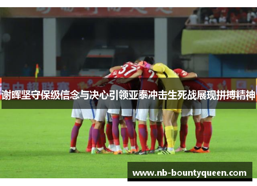 谢晖坚守保级信念与决心引领亚泰冲击生死战展现拼搏精神