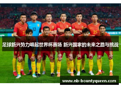足球新兴势力崛起世界杯赛场 新兴国家的未来之路与挑战