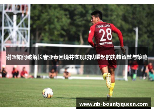 谢晖如何破解长春亚泰困境并实现球队崛起的执教智慧与策略