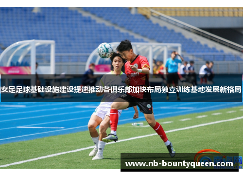 女足足球基础设施建设提速推动各俱乐部加快布局独立训练基地发展新格局