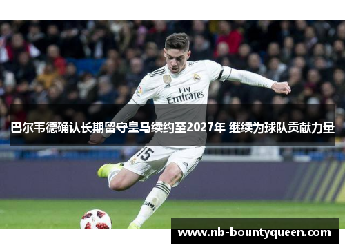 巴尔韦德确认长期留守皇马续约至2027年 继续为球队贡献力量 巴尔韦德确认长期留守皇马续约至2027年 继续为球队贡献力量