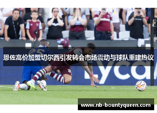 恩佐高价加盟切尔西引发转会市场震动与球队重建热议 恩佐高价加盟切尔西引发转会市场震动与球队重建热议