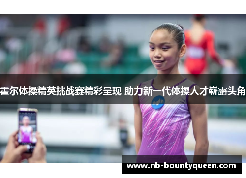 霍尔体操精英挑战赛精彩呈现 助力新一代体操人才崭露头角 霍尔体操精英挑战赛精彩呈现 助力新一代体操人才崭露头角