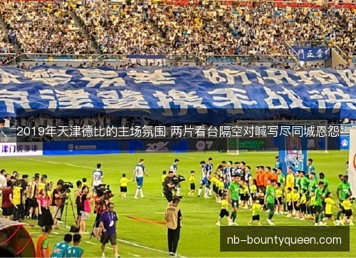 2019年天津德比的主场氛围 两片看台隔空对喊写尽同城恩怨 2019年天津德比的主场氛围 两片看台隔空对喊写尽同城恩怨