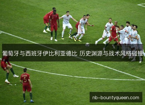 葡萄牙与西班牙伊比利亚德比 历史渊源与战术风格碰撞 葡萄牙与西班牙伊比利亚德比 历史渊源与战术风格碰撞